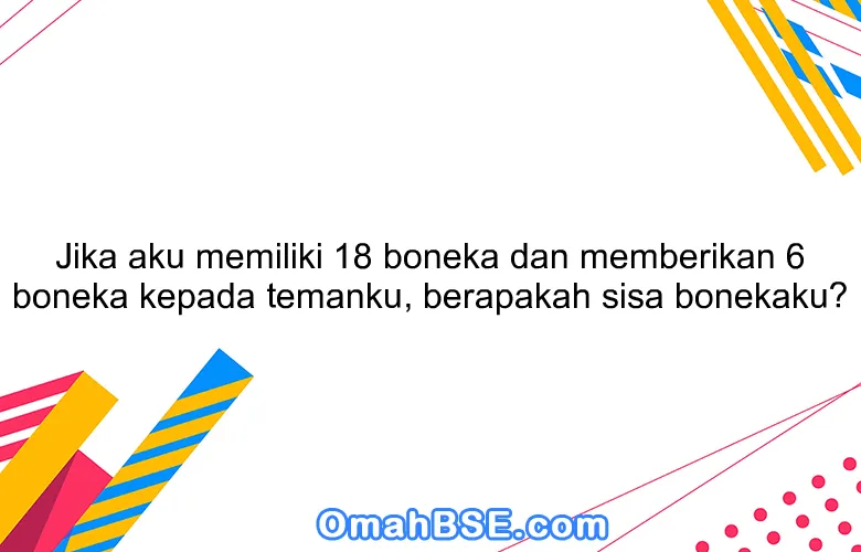 Jika aku memiliki 18 boneka dan memberikan 6 boneka kepada temanku, berapakah sisa bonekaku?