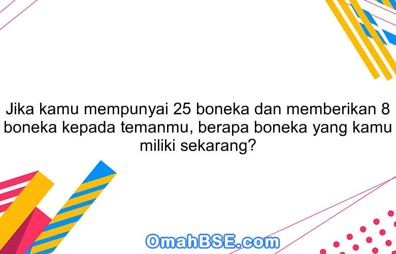 Jika kamu mempunyai 25 boneka dan memberikan 8 boneka kepada temanmu, berapa boneka yang kamu miliki sekarang?