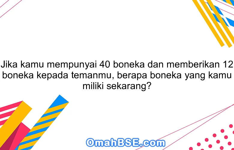 Jika kamu mempunyai 40 boneka dan memberikan 12 boneka kepada temanmu, berapa boneka yang kamu miliki sekarang?