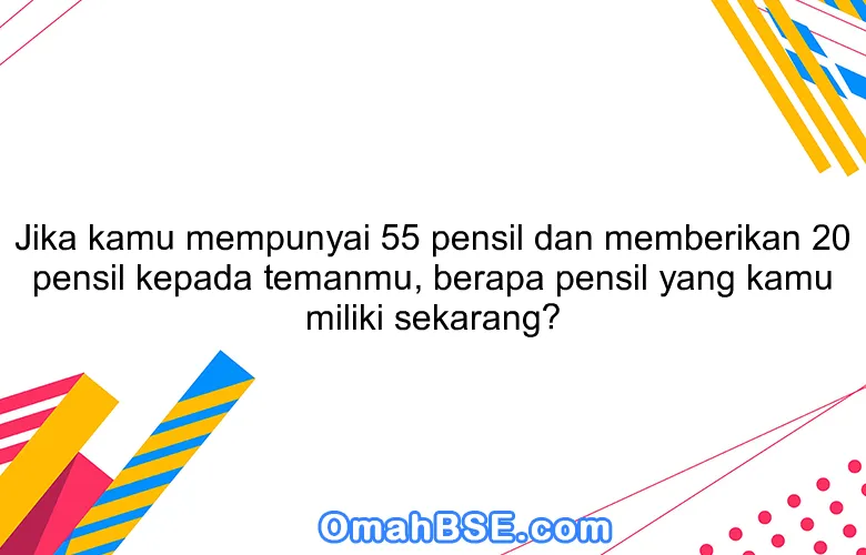 Jika kamu mempunyai 55 pensil dan memberikan 20 pensil kepada temanmu, berapa pensil yang kamu miliki sekarang?