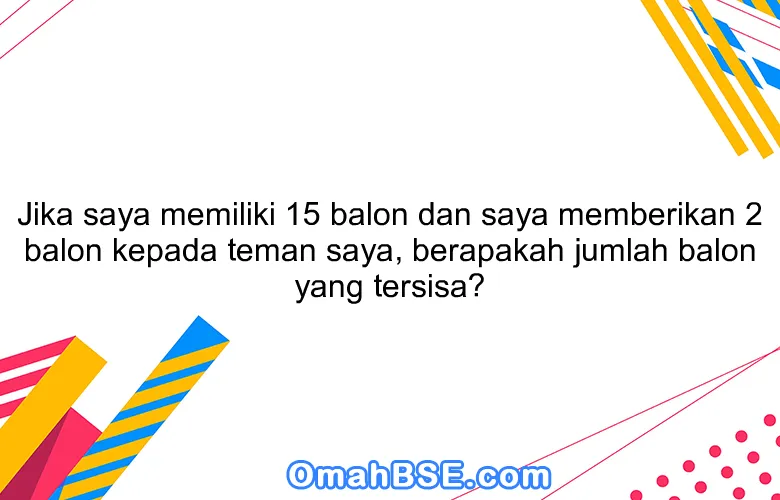 Jika saya memiliki 15 balon dan saya memberikan 2 balon kepada teman saya, berapakah jumlah balon yang tersisa?