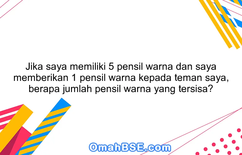 Jika saya memiliki 5 pensil warna dan saya memberikan 1 pensil warna kepada teman saya, berapa jumlah pensil warna yang tersisa?