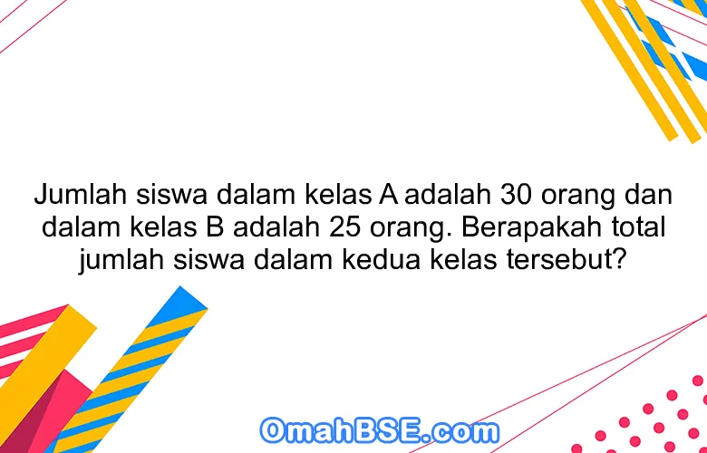 Jumlah siswa dalam kelas A adalah 30 orang dan dalam kelas B adalah 25 orang. Berapakah total jumlah siswa dalam kedua kelas tersebut?