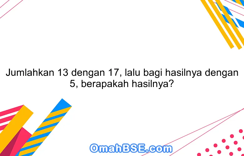 Jumlahkan 13 dengan 17, lalu bagi hasilnya dengan 5, berapakah hasilnya?