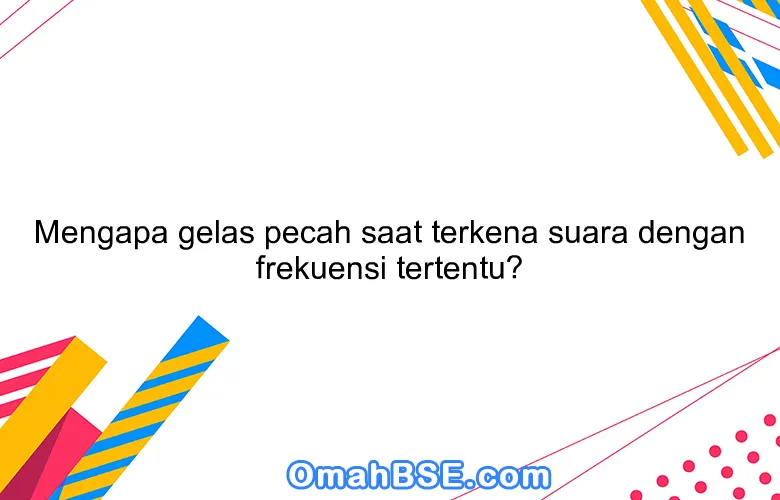 Mengapa gelas pecah saat terkena suara dengan frekuensi tertentu?