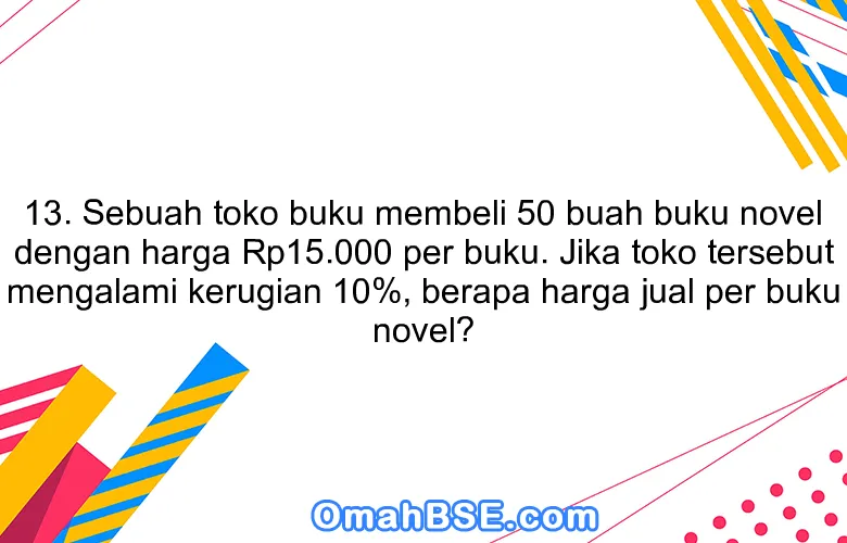 13. Sebuah toko buku membeli 50 buah buku novel dengan harga Rp15.000 per buku. Jika toko tersebut mengalami kerugian 10%, berapa harga jual per buku novel?