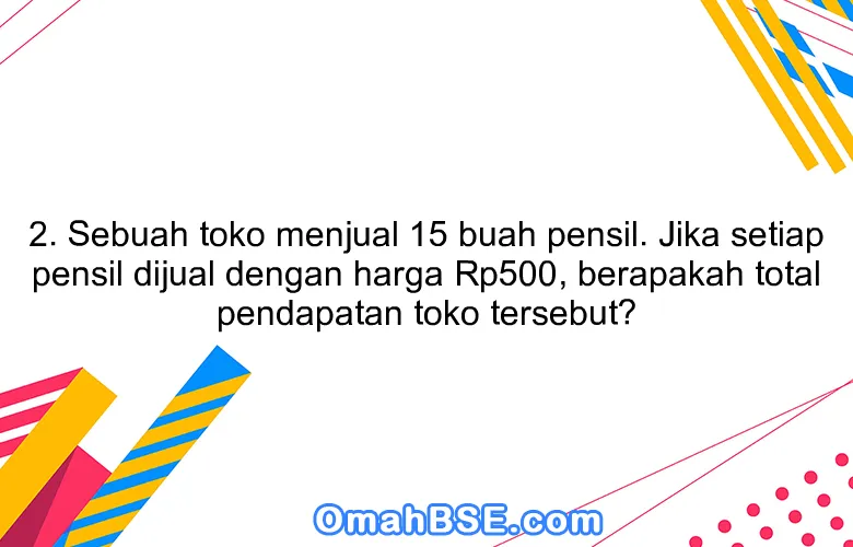 2. Sebuah toko menjual 15 buah pensil. Jika setiap pensil dijual dengan harga Rp500, berapakah total pendapatan toko tersebut?