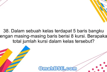 38. Dalam sebuah kelas terdapat 5 baris bangku dengan masing-masing baris berisi 8 kursi. Berapakah total jumlah kursi dalam kelas tersebut?