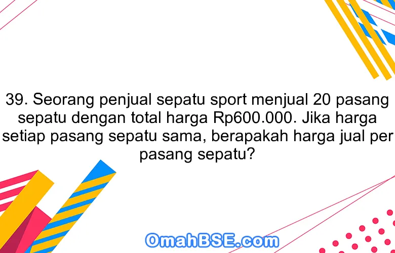 39. Seorang penjual sepatu sport menjual 20 pasang sepatu dengan total harga Rp600.000. Jika harga setiap pasang sepatu sama, berapakah harga jual per pasang sepatu?