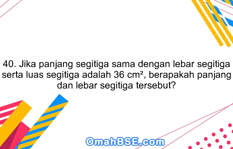 40. Jika panjang segitiga sama dengan lebar segitiga serta luas segitiga adalah 36 cm², berapakah panjang dan lebar segitiga tersebut?