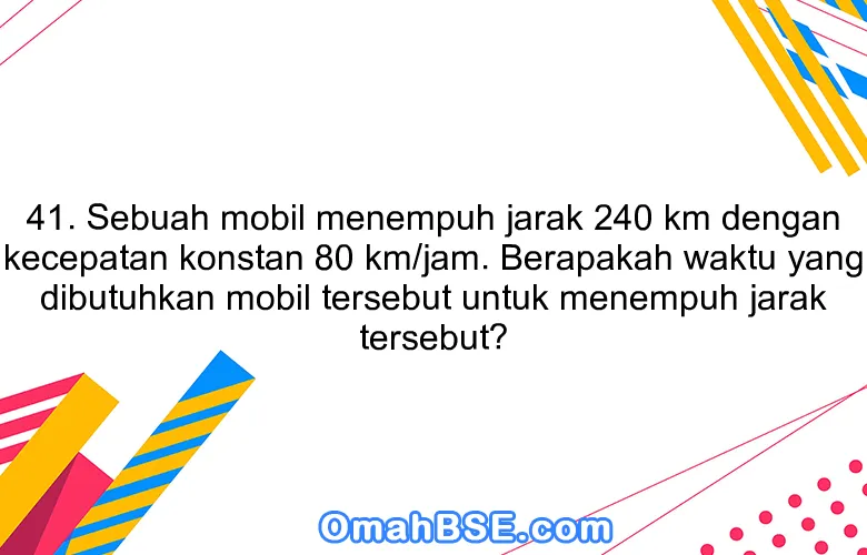 41. Sebuah mobil menempuh jarak 240 km dengan kecepatan konstan 80 km/jam. Berapakah waktu yang dibutuhkan mobil tersebut untuk menempuh jarak tersebut?