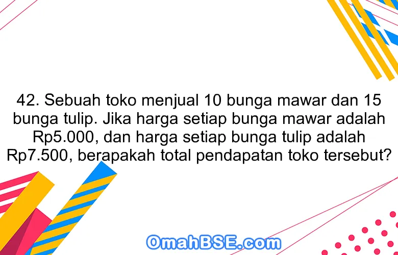 42. Sebuah toko menjual 10 bunga mawar dan 15 bunga tulip. Jika harga setiap bunga mawar adalah Rp5.000, dan harga setiap bunga tulip adalah Rp7.500, berapakah total pendapatan toko tersebut?