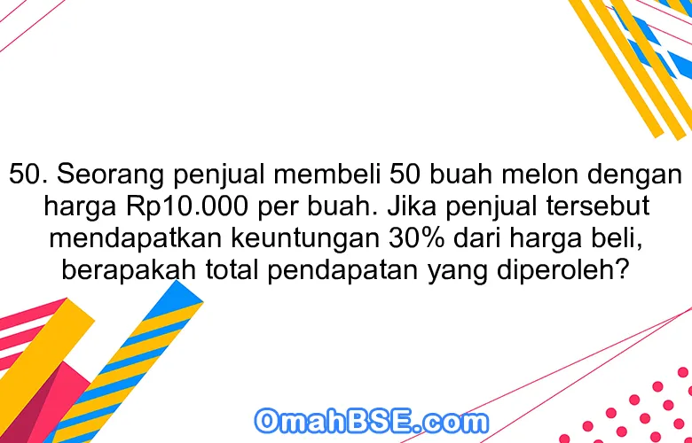 50. Seorang penjual membeli 50 buah melon dengan harga Rp10.000 per buah. Jika penjual tersebut mendapatkan keuntungan 30% dari harga beli, berapakah total pendapatan yang diperoleh?