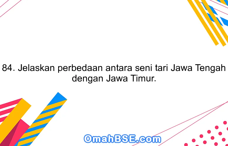 84. Jelaskan perbedaan antara seni tari Jawa Tengah dengan Jawa Timur.