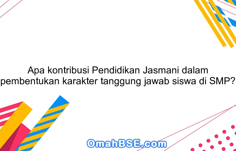 Apa kontribusi Pendidikan Jasmani dalam pembentukan karakter tanggung jawab siswa di SMP?