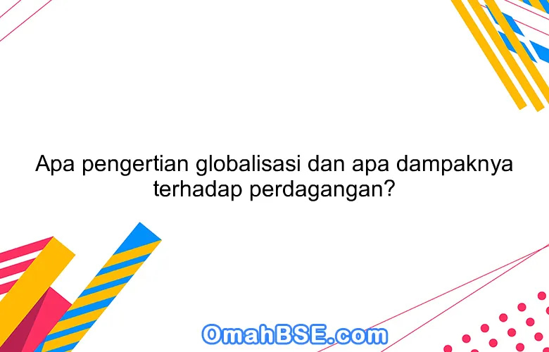 Apa pengertian globalisasi dan apa dampaknya terhadap perdagangan?