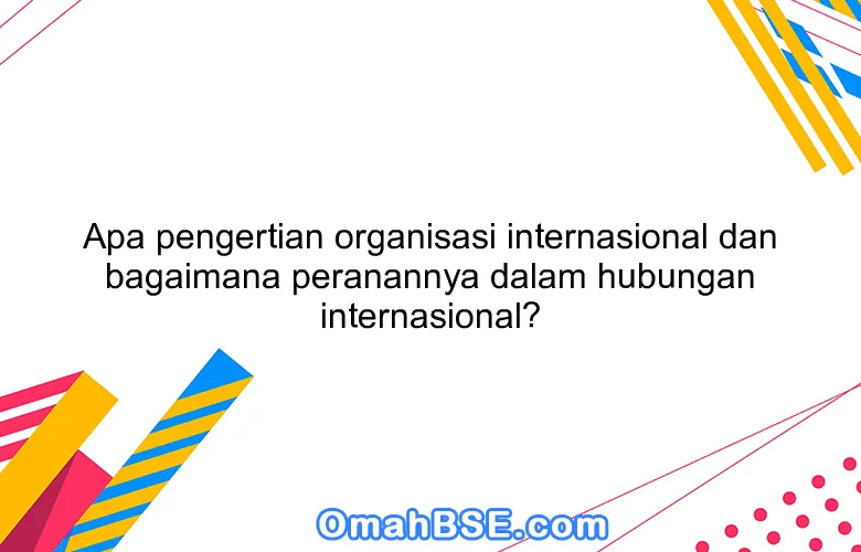 Apa pengertian organisasi internasional dan bagaimana peranannya dalam hubungan internasional?