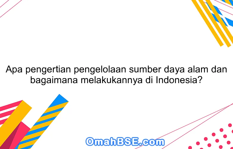 Apa pengertian pengelolaan sumber daya alam dan bagaimana melakukannya di Indonesia?