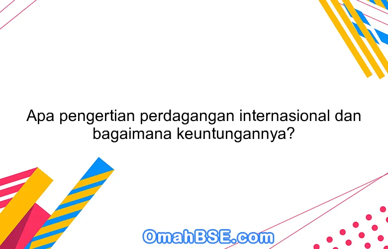 Apa pengertian perdagangan internasional dan bagaimana keuntungannya?