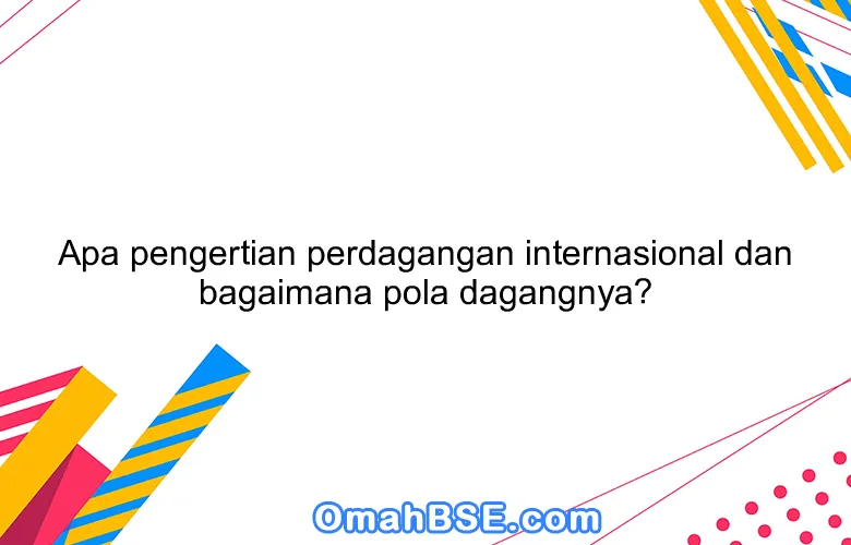 Apa pengertian perdagangan internasional dan bagaimana pola dagangnya?