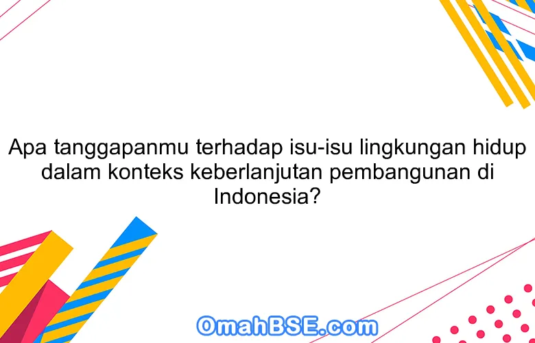 Apa tanggapanmu terhadap isu-isu lingkungan hidup dalam konteks keberlanjutan pembangunan di Indonesia?