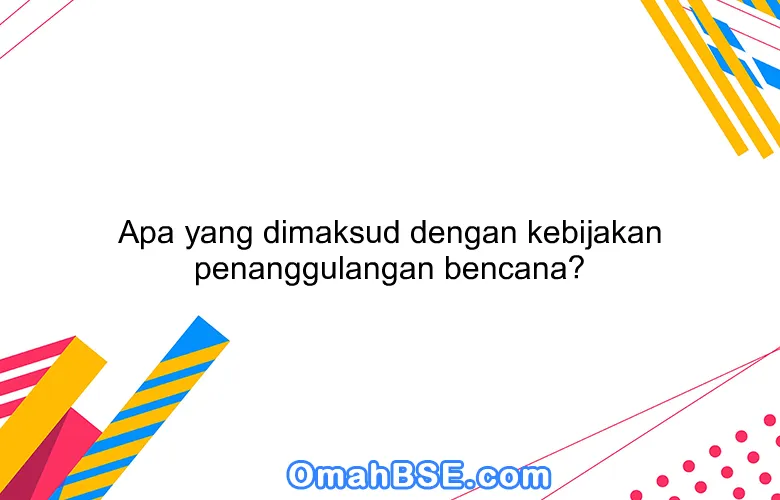 Apa yang dimaksud dengan kebijakan penanggulangan bencana?