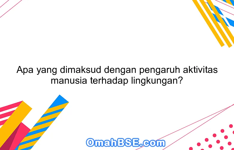 Apa yang dimaksud dengan pengaruh aktivitas manusia terhadap lingkungan?