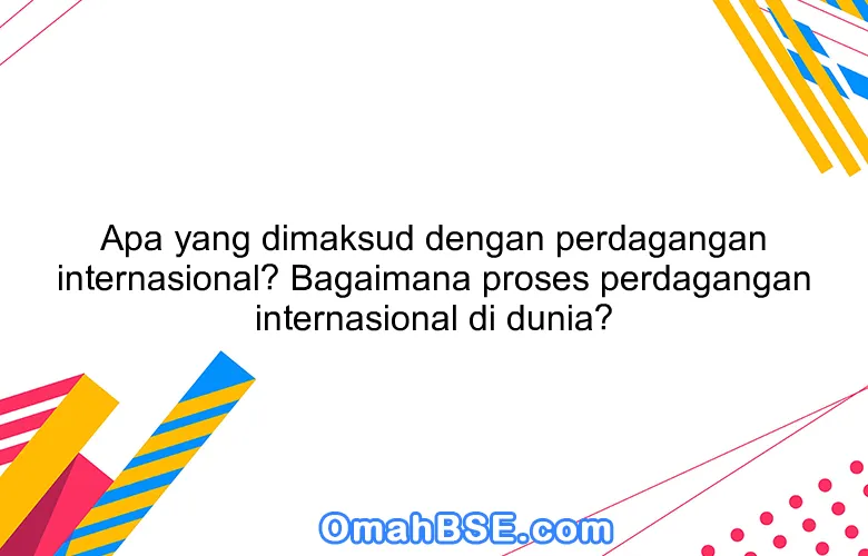 Apa yang dimaksud dengan perdagangan internasional? Bagaimana proses perdagangan internasional di dunia?