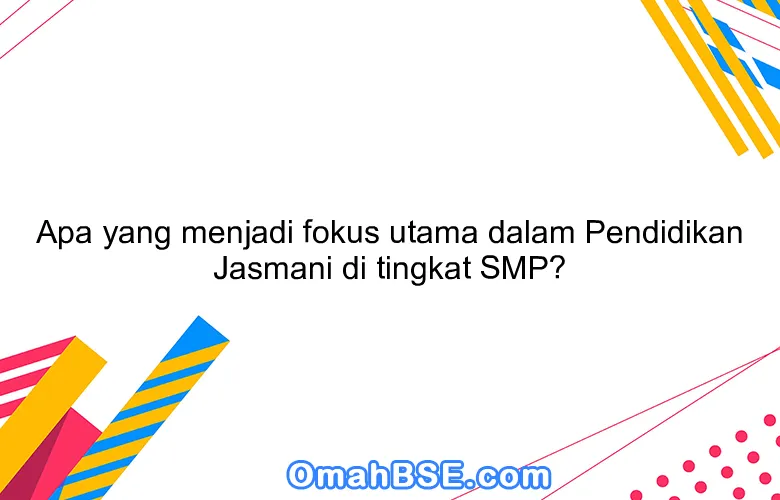 Apa yang menjadi fokus utama dalam Pendidikan Jasmani di tingkat SMP?