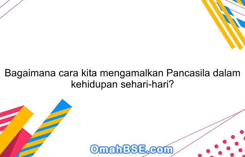 Bagaimana cara kita mengamalkan Pancasila dalam kehidupan sehari-hari?