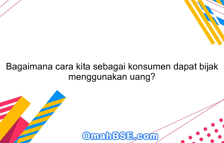 Bagaimana cara kita sebagai konsumen dapat bijak menggunakan uang?