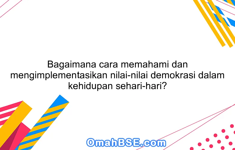 Bagaimana cara memahami dan mengimplementasikan nilai-nilai demokrasi dalam kehidupan sehari-hari?