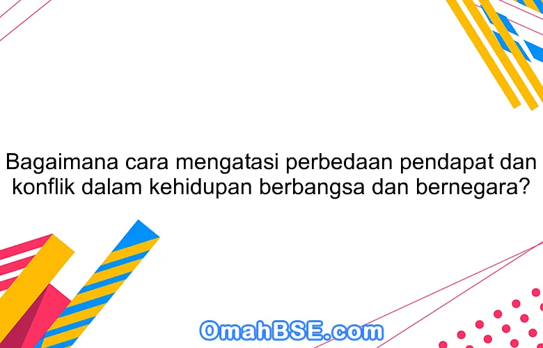 Bagaimana cara mengatasi perbedaan pendapat dan konflik dalam kehidupan berbangsa dan bernegara?