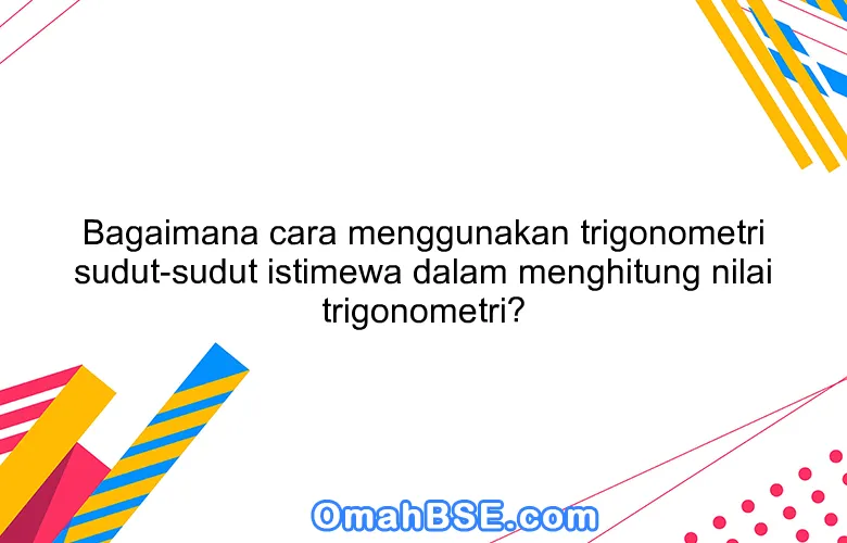 Bagaimana cara menggunakan trigonometri sudut-sudut istimewa dalam menghitung nilai trigonometri?