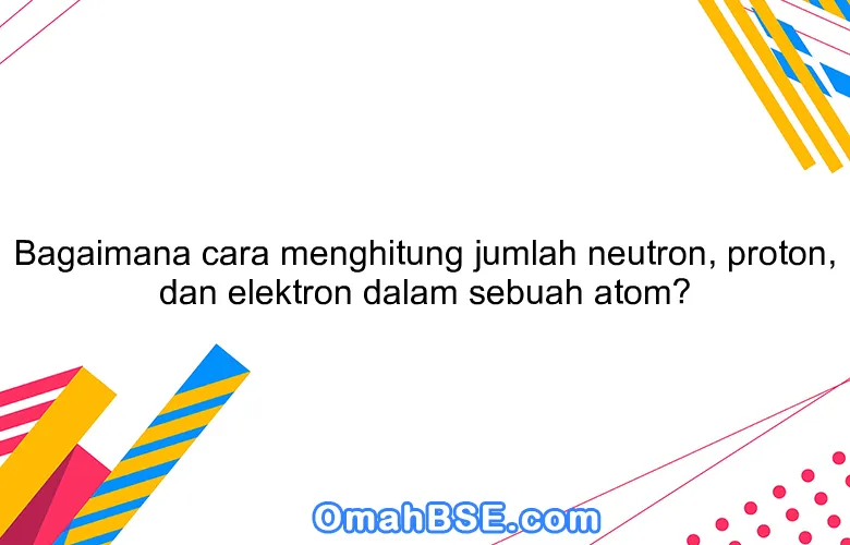 Bagaimana cara menghitung jumlah neutron, proton, dan elektron dalam sebuah atom?