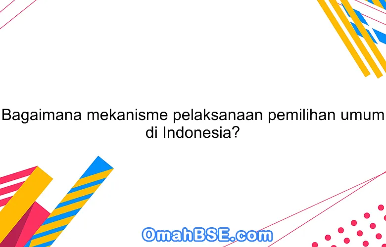 Bagaimana mekanisme pelaksanaan pemilihan umum di Indonesia?