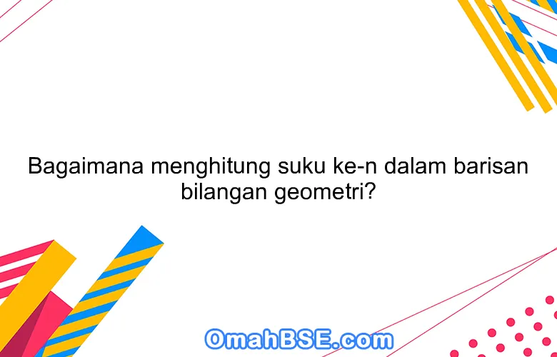 Bagaimana menghitung suku ke-n dalam barisan bilangan geometri?