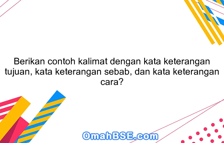 Berikan contoh kalimat dengan kata keterangan tujuan, kata keterangan sebab, dan kata keterangan cara?