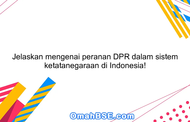 Jelaskan mengenai peranan DPR dalam sistem ketatanegaraan di Indonesia!