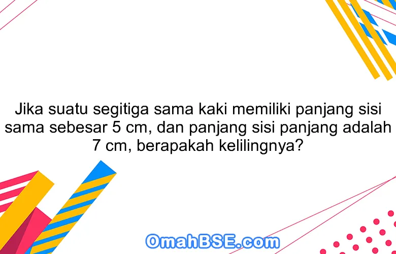 Jika suatu segitiga sama kaki memiliki panjang sisi sama sebesar 5 cm, dan panjang sisi panjang adalah 7 cm, berapakah kelilingnya?