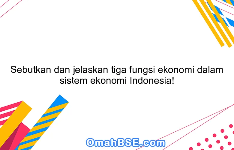 Sebutkan dan jelaskan tiga fungsi ekonomi dalam sistem ekonomi Indonesia!